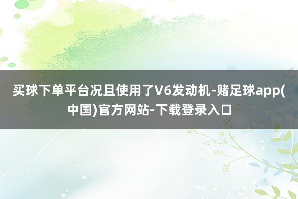 买球下单平台况且使用了V6发动机-赌足球app(中国)官方网站-下载登录入口