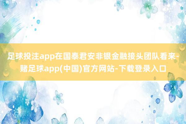 足球投注app　　在国泰君安非银金融接头团队看来-赌足球app(中国)官方网站-下载登录入口