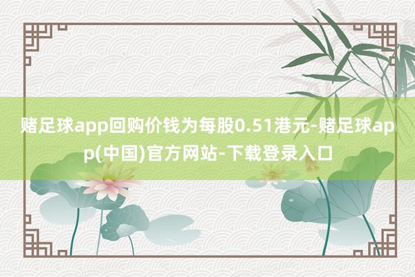 赌足球app回购价钱为每股0.51港元-赌足球app(中国)官方网站-下载登录入口