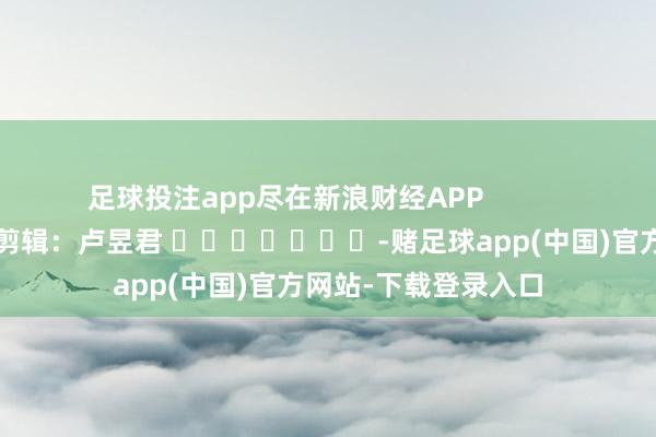 足球投注app尽在新浪财经APP            						包袱剪辑：卢昱君 							-赌足球app(中国)官方网站-下载登录入口