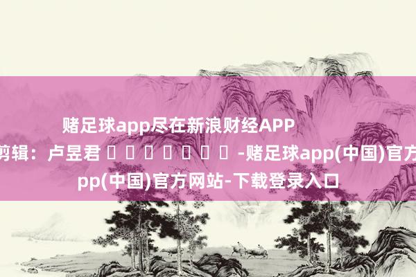 赌足球app尽在新浪财经APP            						株连剪辑：卢昱君 							-赌足球app(中国)官方网站-下载登录入口