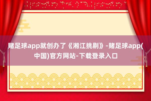 赌足球app就创办了《湘江挑剔》-赌足球app(中国)官方网站-下载登录入口