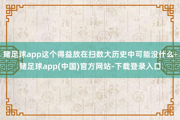 赌足球app这个得益放在扫数大历史中可能没什么-赌足球app(中国)官方网站-下载登录入口