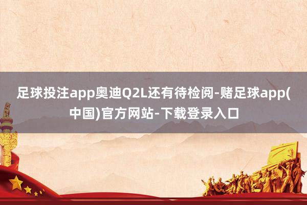 足球投注app奥迪Q2L还有待检阅-赌足球app(中国)官方网站-下载登录入口