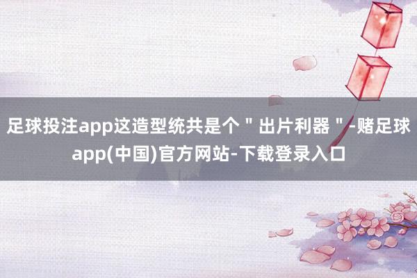 足球投注app这造型统共是个＂出片利器＂-赌足球app(中国)官方网站-下载登录入口