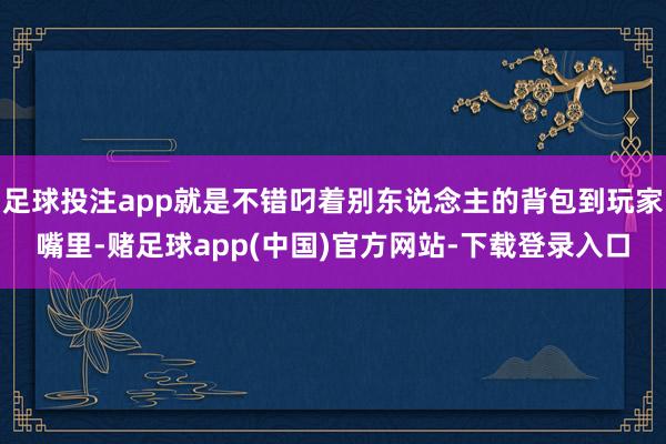 足球投注app就是不错叼着别东说念主的背包到玩家嘴里-赌足球app(中国)官方网站-下载登录入口