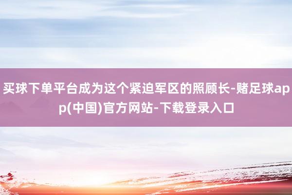 买球下单平台成为这个紧迫军区的照顾长-赌足球app(中国)官方网站-下载登录入口