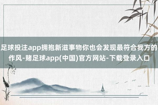 足球投注app拥抱新滋事物你也会发现最符合我方的作风-赌足球app(中国)官方网站-下载登录入口