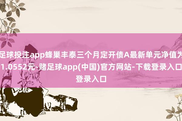 足球投注app蜂巢丰泰三个月定开债A最新单元净值为1.0552元-赌足球app(中国)官方网站-下载登录入口