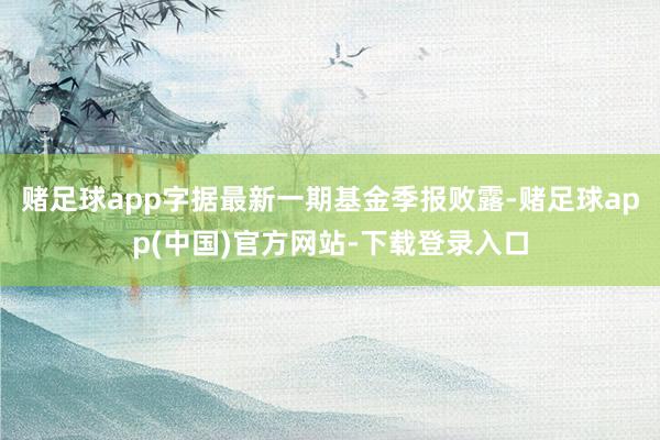 赌足球app字据最新一期基金季报败露-赌足球app(中国)官方网站-下载登录入口