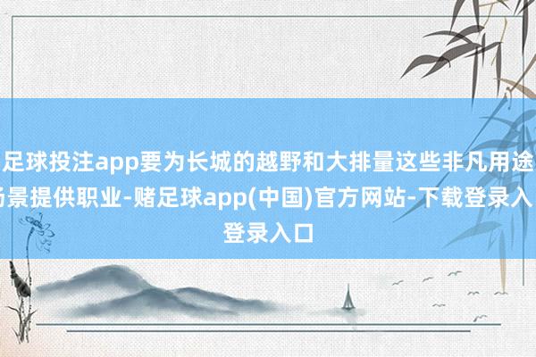 足球投注app要为长城的越野和大排量这些非凡用途场景提供职业-赌足球app(中国)官方网站-下载登录入口