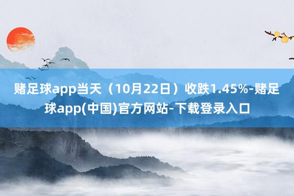 赌足球app当天（10月22日）收跌1.45%-赌足球app(中国)官方网站-下载登录入口