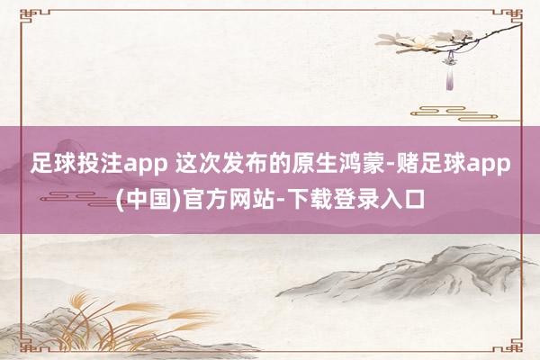 足球投注app 　　这次发布的原生鸿蒙-赌足球app(中国)官方网站-下载登录入口