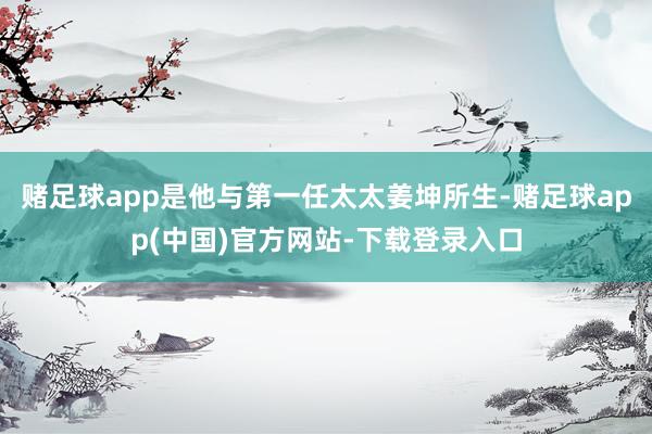 赌足球app是他与第一任太太姜坤所生-赌足球app(中国)官方网站-下载登录入口