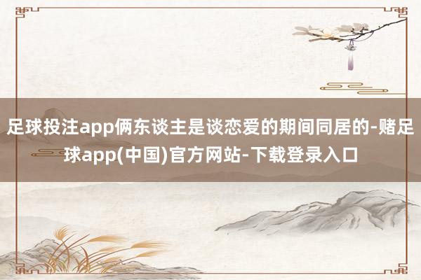 足球投注app俩东谈主是谈恋爱的期间同居的-赌足球app(中国)官方网站-下载登录入口