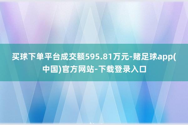 买球下单平台成交额595.81万元-赌足球app(中国)官方网站-下载登录入口