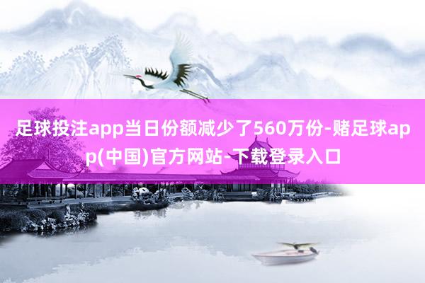 足球投注app当日份额减少了560万份-赌足球app(中国)官方网站-下载登录入口