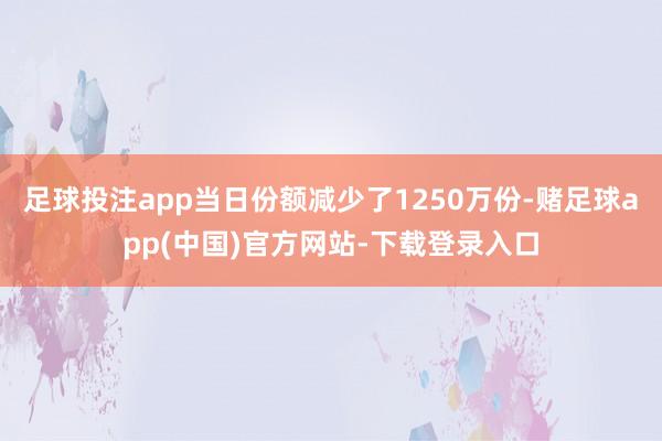 足球投注app当日份额减少了1250万份-赌足球app(中国)官方网站-下载登录入口