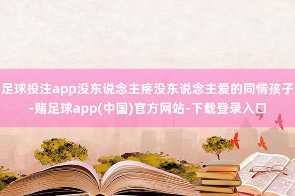 足球投注app没东说念主疼没东说念主爱的同情孩子-赌足球app(中国)官方网站-下载登录入口