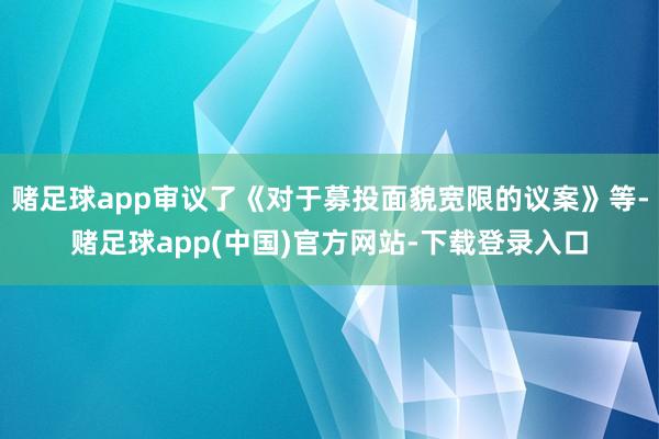 赌足球app审议了《对于募投面貌宽限的议案》等-赌足球app(中国)官方网站-下载登录入口