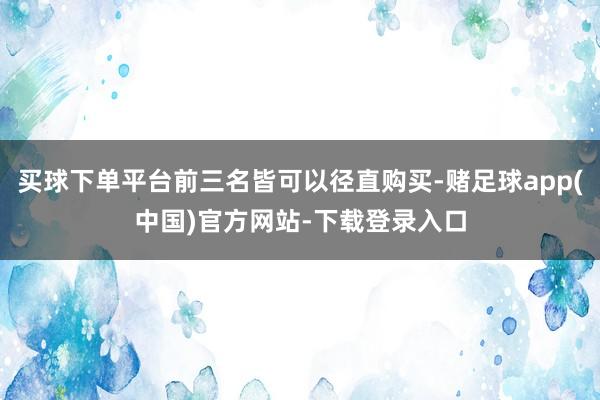 买球下单平台前三名皆可以径直购买-赌足球app(中国)官方网站-下载登录入口