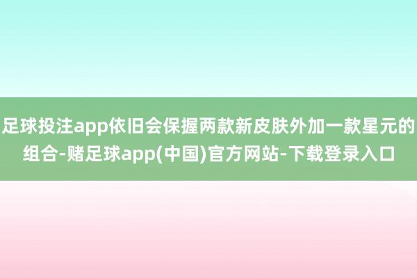 足球投注app依旧会保握两款新皮肤外加一款星元的组合-赌足球app(中国)官方网站-下载登录入口