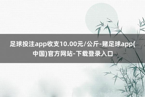 足球投注app收支10.00元/公斤-赌足球app(中国)官方网站-下载登录入口