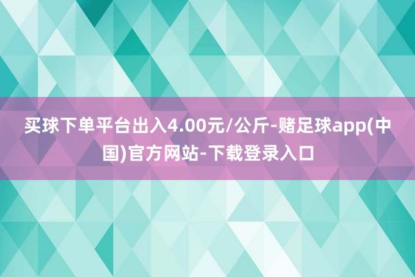 买球下单平台出入4.00元/公斤-赌足球app(中国)官方网站-下载登录入口