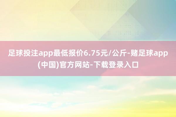 足球投注app最低报价6.75元/公斤-赌足球app(中国)官方网站-下载登录入口