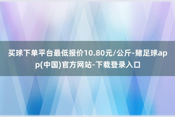 买球下单平台最低报价10.80元/公斤-赌足球app(中国)官方网站-下载登录入口