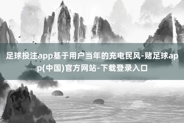 足球投注app基于用户当年的充电民风-赌足球app(中国)官方网站-下载登录入口