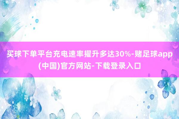 买球下单平台充电速率擢升多达30%-赌足球app(中国)官方网站-下载登录入口