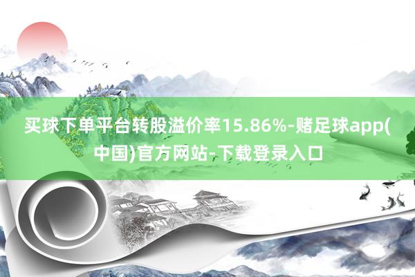 买球下单平台转股溢价率15.86%-赌足球app(中国)官方网站-下载登录入口