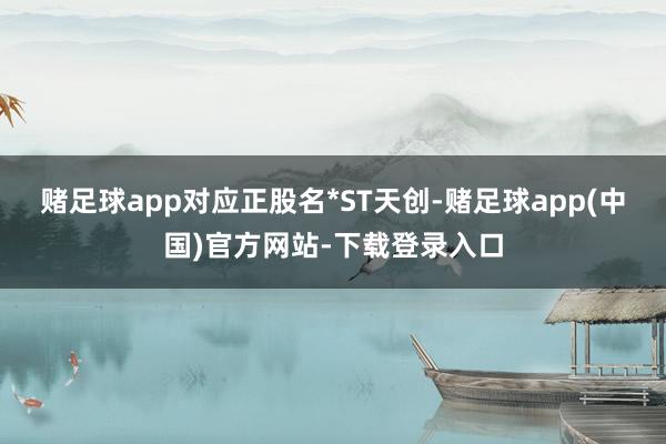 赌足球app对应正股名*ST天创-赌足球app(中国)官方网站-下载登录入口