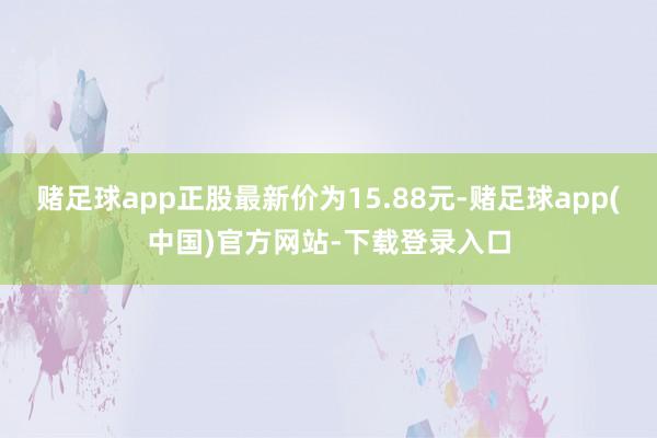 赌足球app正股最新价为15.88元-赌足球app(中国)官方网站-下载登录入口