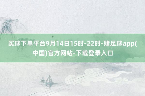 买球下单平台9月14日15时-22时-赌足球app(中国)官方网站-下载登录入口