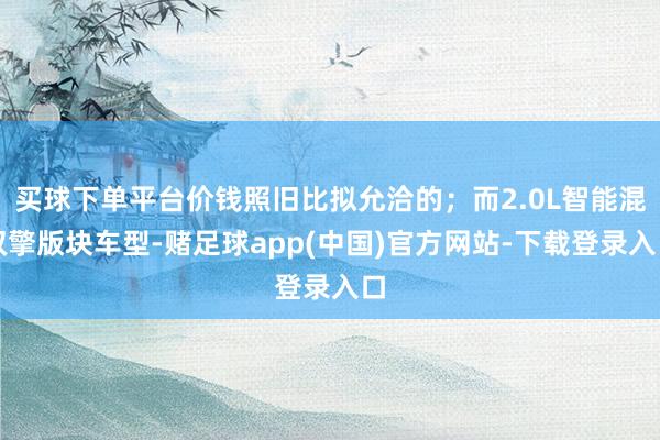 买球下单平台价钱照旧比拟允洽的；而2.0L智能混双擎版块车型-赌足球app(中国)官方网站-下载登录入口