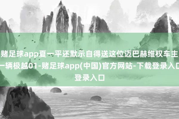 赌足球app夏一平还默示自得送这位迈巴赫维权车主一辆极越01-赌足球app(中国)官方网站-下载登录入口