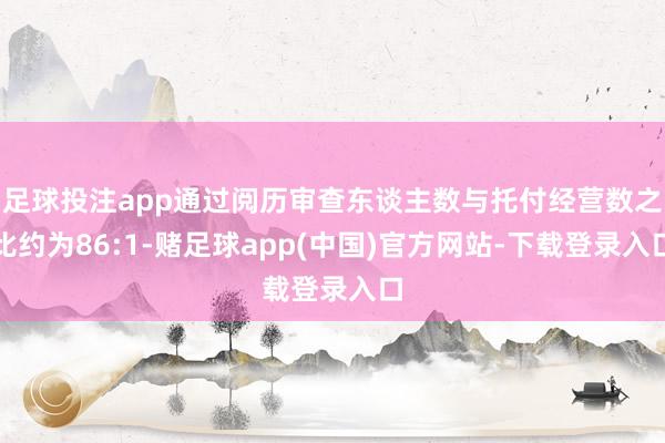 足球投注app通过阅历审查东谈主数与托付经营数之比约为86:1-赌足球app(中国)官方网站-下载登录入口