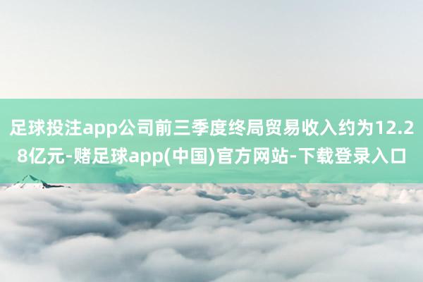 足球投注app公司前三季度终局贸易收入约为12.28亿元-赌足球app(中国)官方网站-下载登录入口