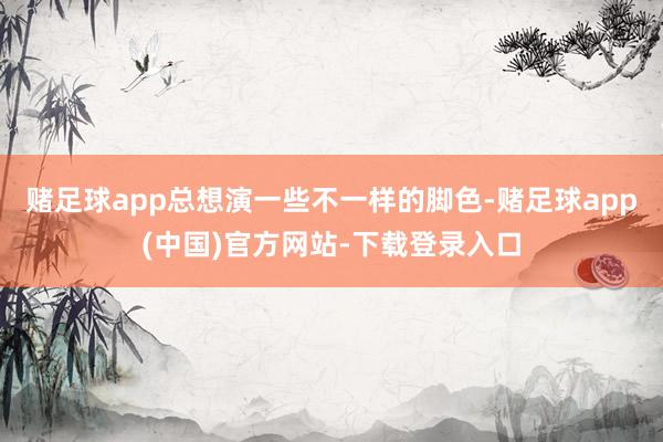 赌足球app总想演一些不一样的脚色-赌足球app(中国)官方网站-下载登录入口