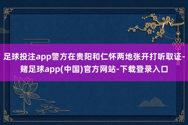 足球投注app警方在贵阳和仁怀两地张开打听取证-赌足球app(中国)官方网站-下载登录入口