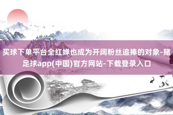 买球下单平台全红婵也成为开阔粉丝追捧的对象-赌足球app(中国)官方网站-下载登录入口