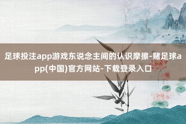 足球投注app游戏东说念主间的认识摩擦-赌足球app(中国)官方网站-下载登录入口