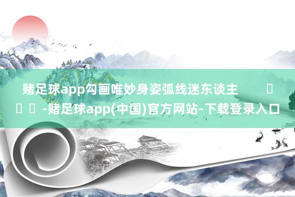 赌足球app勾画唯妙身姿弧线迷东谈主        			-赌足球app(中国)官方网站-下载登录入口