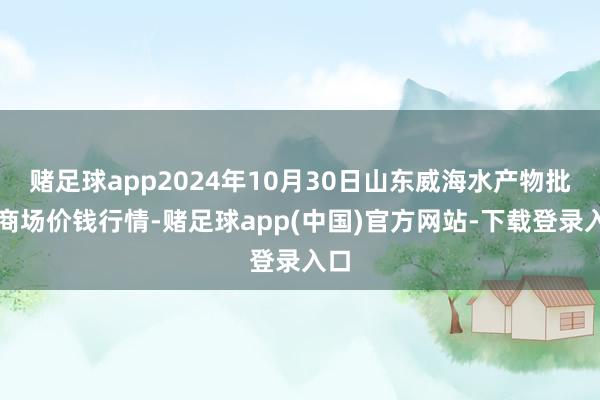 赌足球app2024年10月30日山东威海水产物批发商场价钱行情-赌足球app(中国)官方网站-下载登录入口