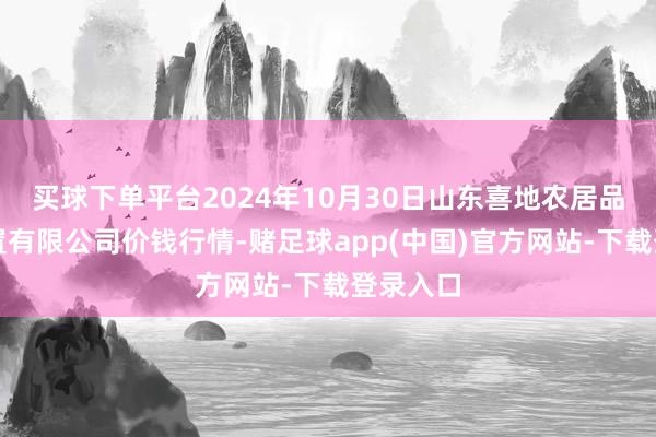 买球下单平台2024年10月30日山东喜地农居品市集处置有限公司价钱行情-赌足球app(中国)官方网站-下载登录入口