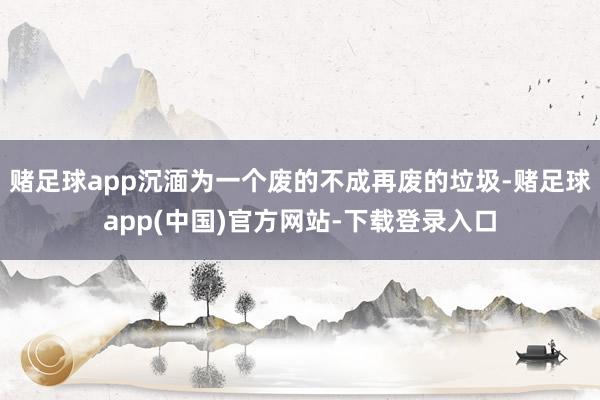 赌足球app沉湎为一个废的不成再废的垃圾-赌足球app(中国)官方网站-下载登录入口