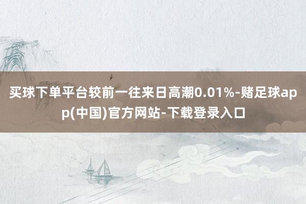 买球下单平台较前一往来日高潮0.01%-赌足球app(中国)官方网站-下载登录入口