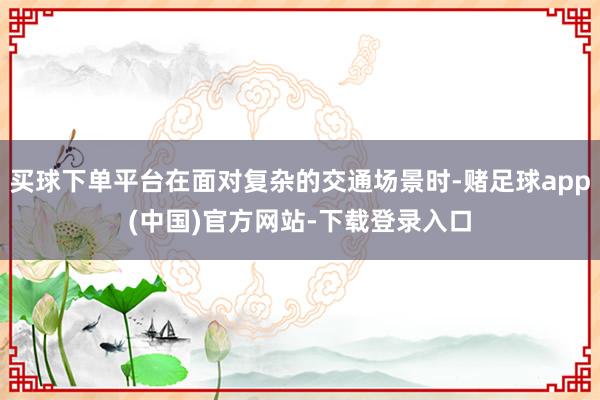 买球下单平台在面对复杂的交通场景时-赌足球app(中国)官方网站-下载登录入口